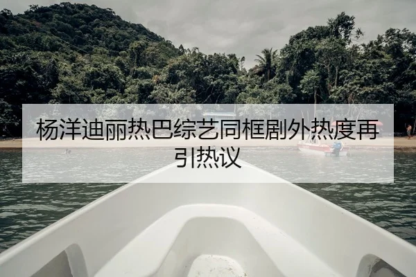 杨洋迪丽热巴综艺同框剧外热度再引热议