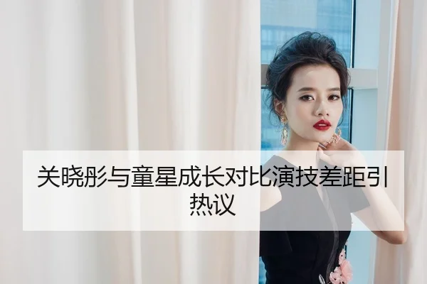 关晓彤与童星成长对比演技差距引热议